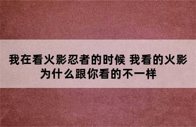 我在看火影忍者的时候 我看的火影为什么跟你看的不一样